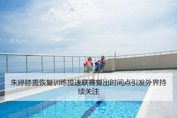 朱婷膝盖恢复训练提速联赛复出时间点引发外界持续关注